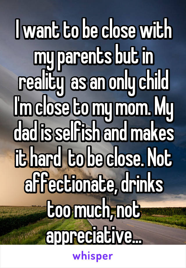 I want to be close with my parents but in reality  as an only child I'm close to my mom. My dad is selfish and makes it hard  to be close. Not affectionate, drinks too much, not appreciative...