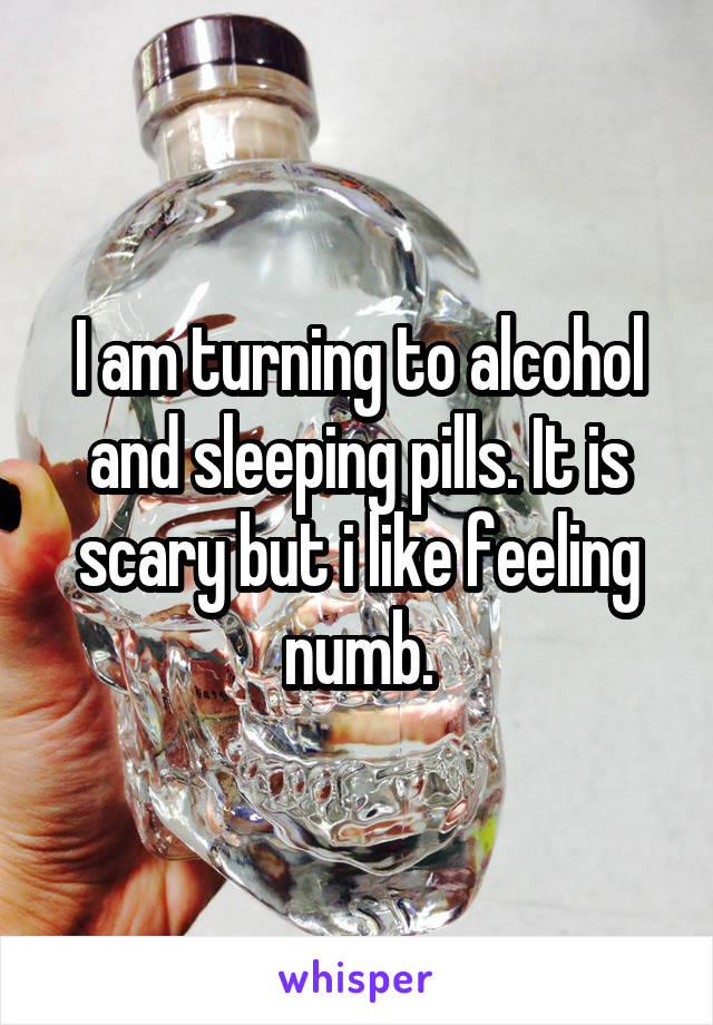 I am turning to alcohol and sleeping pills. It is scary but i like feeling numb.