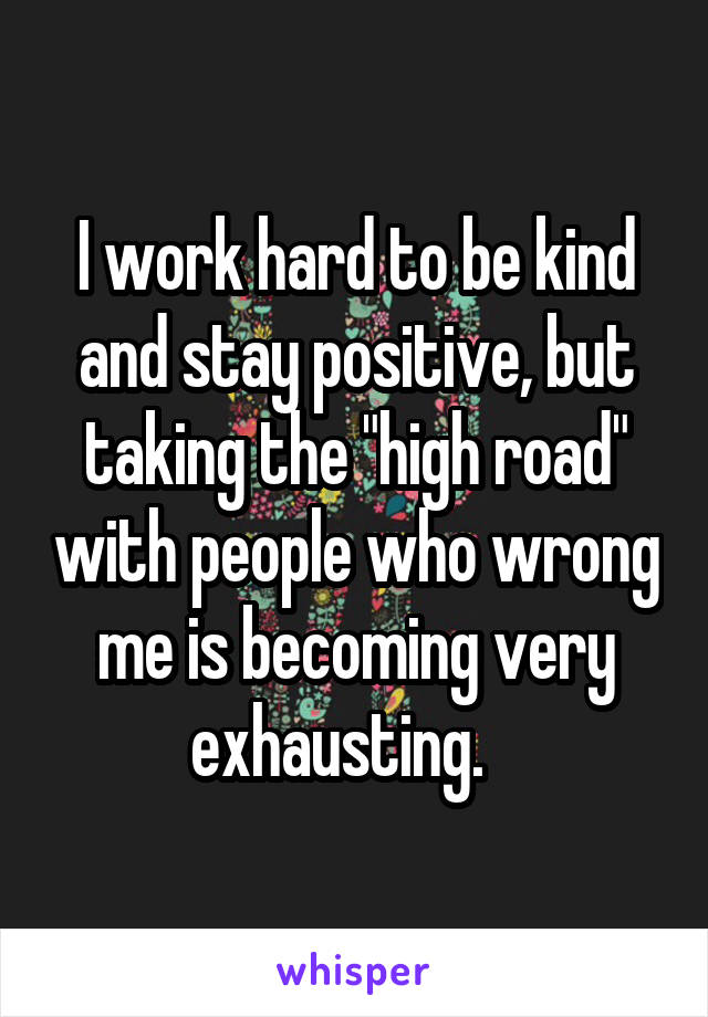 I work hard to be kind and stay positive, but taking the "high road" with people who wrong me is becoming very exhausting.   