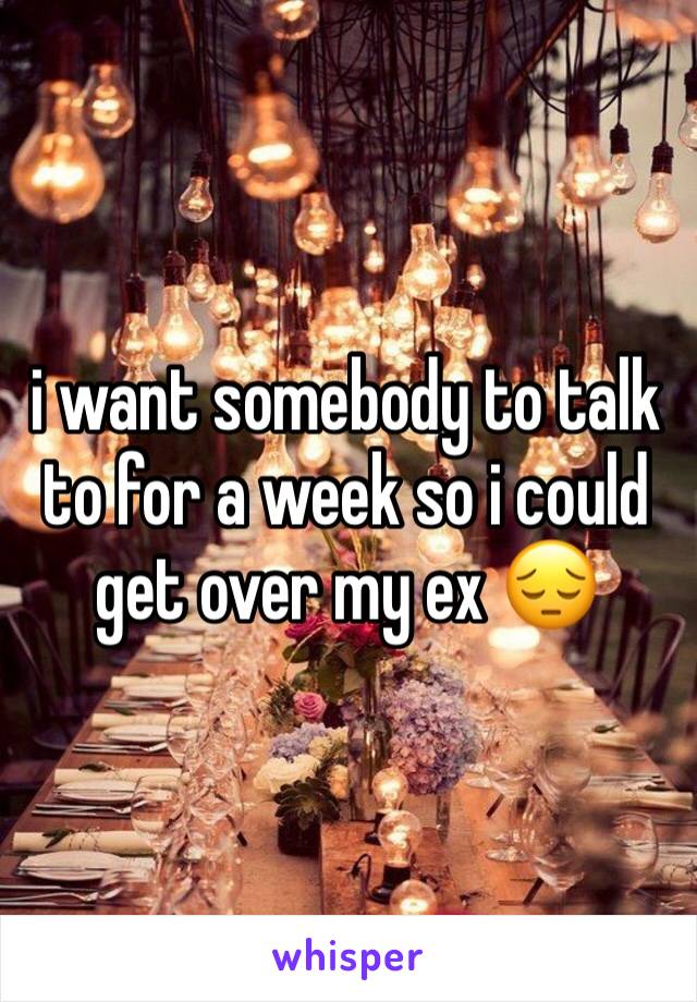 i want somebody to talk to for a week so i could get over my ex 😔