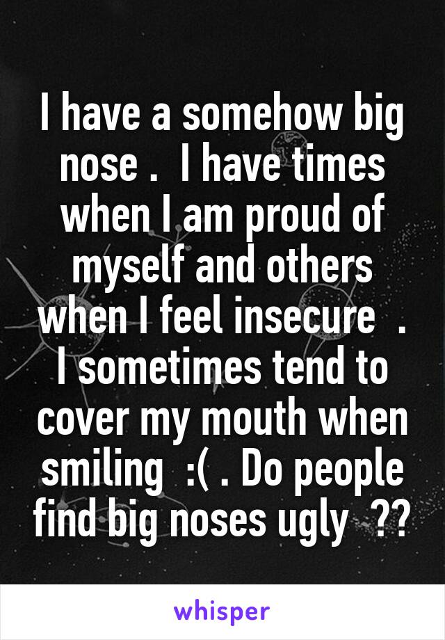  I have a somehow big nose .  I have times when I am proud of myself and others when I feel insecure  . I sometimes tend to cover my mouth when smiling  :( . Do people find big noses ugly  ??