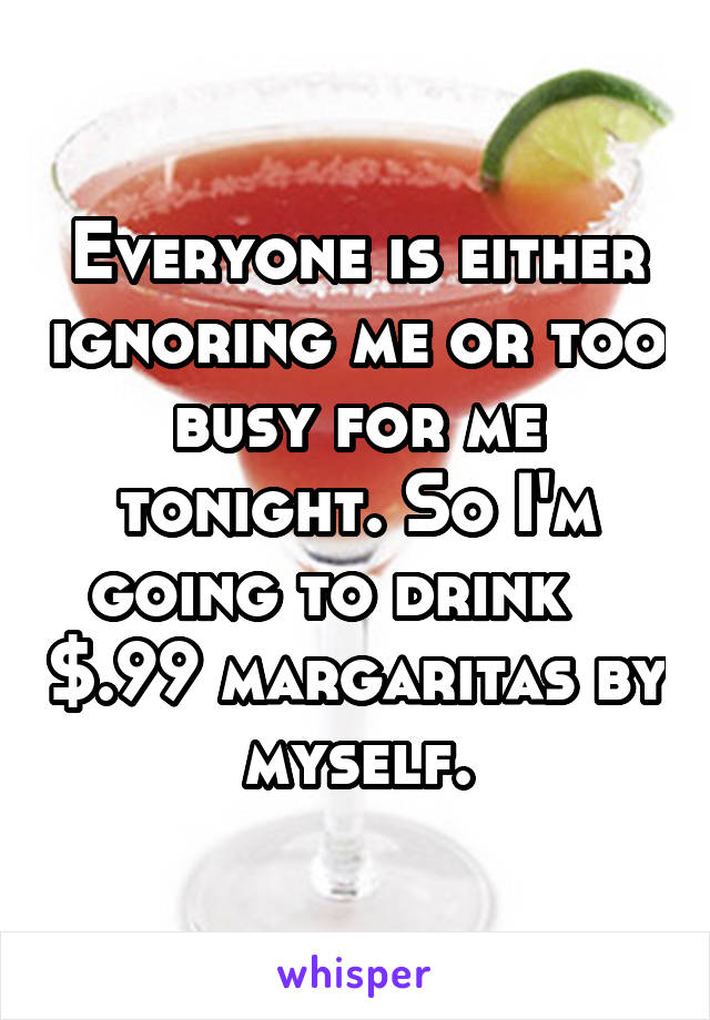 Everyone is either ignoring me or too busy for me tonight. So I'm going to drink    $.99 margaritas by myself.