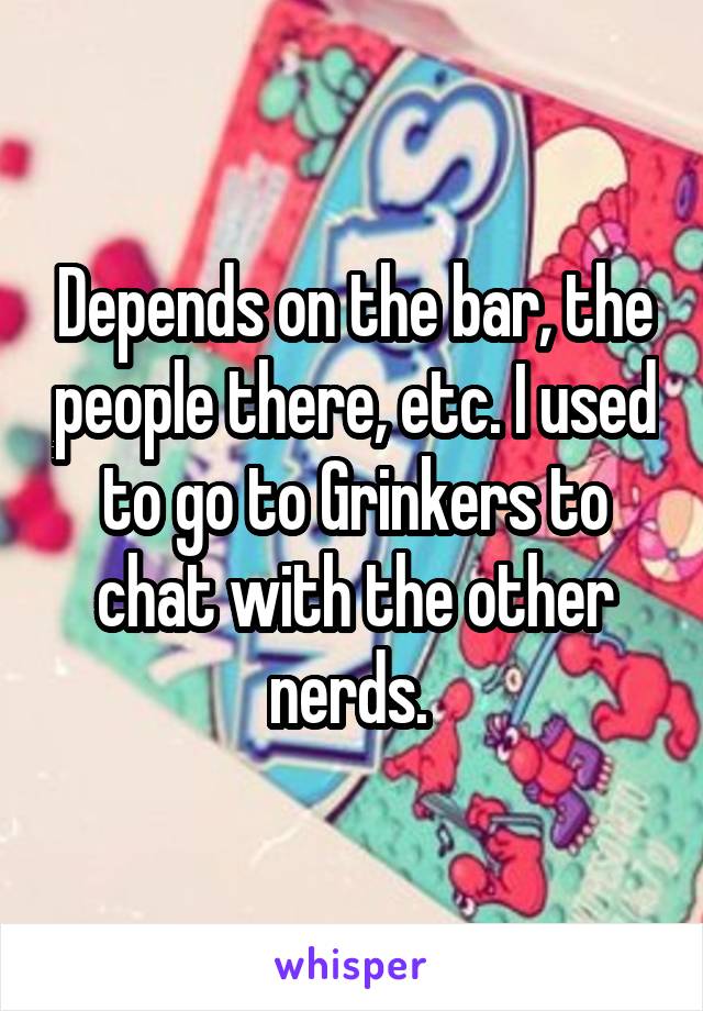 Depends on the bar, the people there, etc. I used to go to Grinkers to chat with the other nerds. 