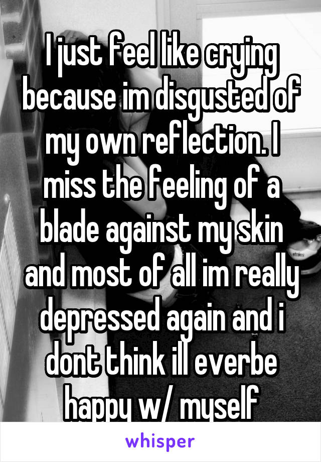 I just feel like crying because im disgusted of my own reflection. I miss the feeling of a blade against my skin and most of all im really depressed again and i dont think ill everbe happy w/ myself