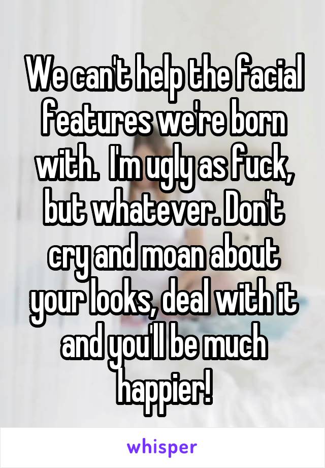 We can't help the facial features we're born with.  I'm ugly as fuck, but whatever. Don't cry and moan about your looks, deal with it and you'll be much happier!