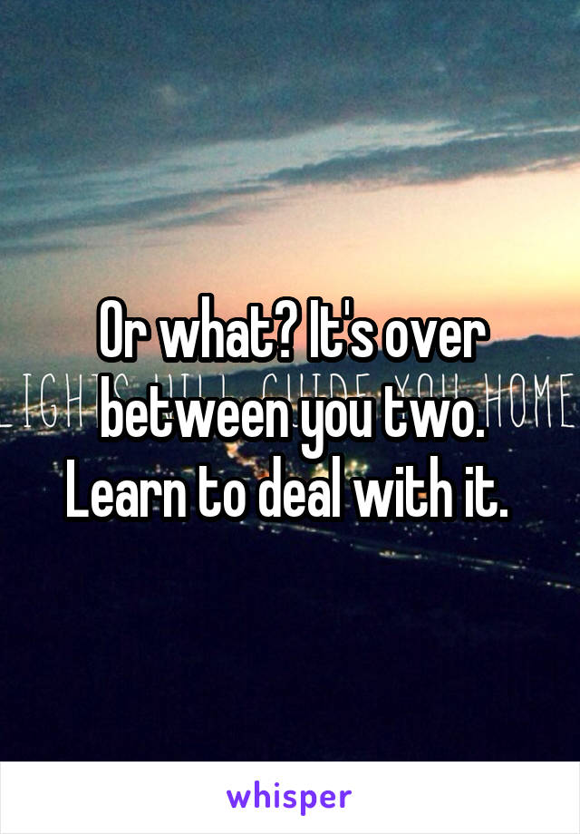 Or what? It's over between you two. Learn to deal with it. 