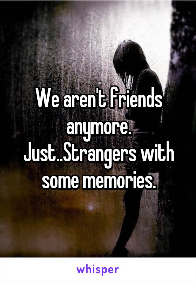 We aren't friends anymore. Just..Strangers with some memories.