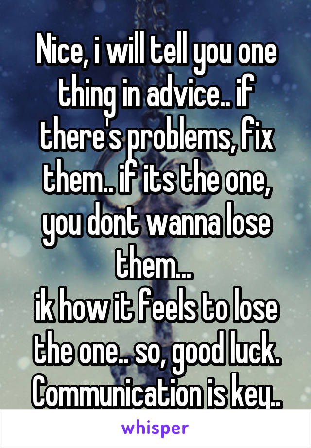 Nice, i will tell you one thing in advice.. if there's problems, fix them.. if its the one, you dont wanna lose them... 
ik how it feels to lose the one.. so, good luck.
Communication is key..
