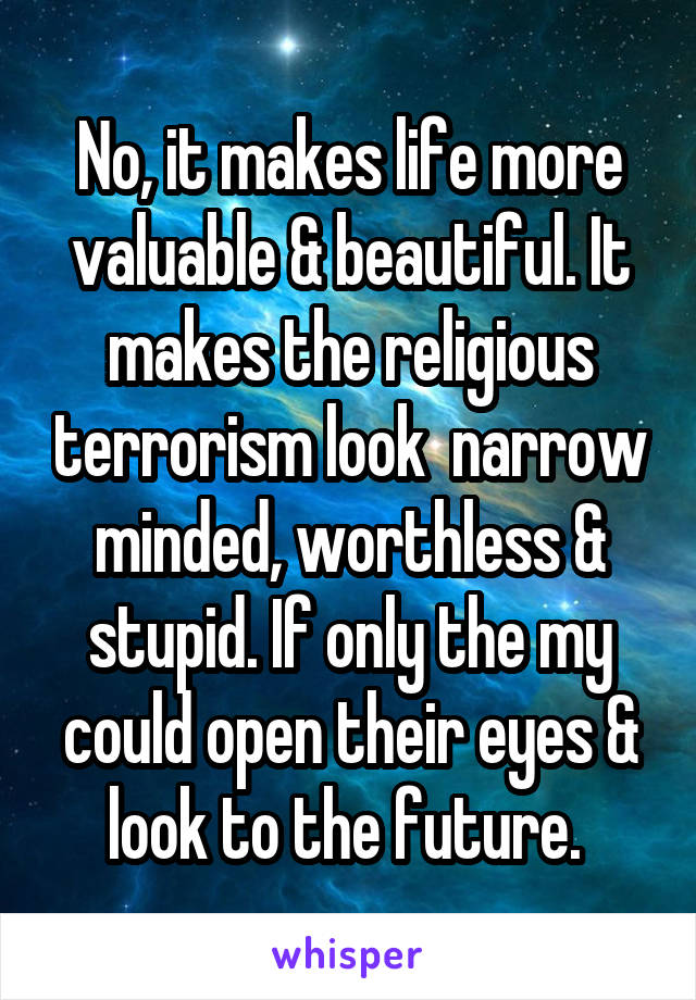 No, it makes life more valuable & beautiful. It makes the religious terrorism look  narrow minded, worthless & stupid. If only the my could open their eyes & look to the future. 