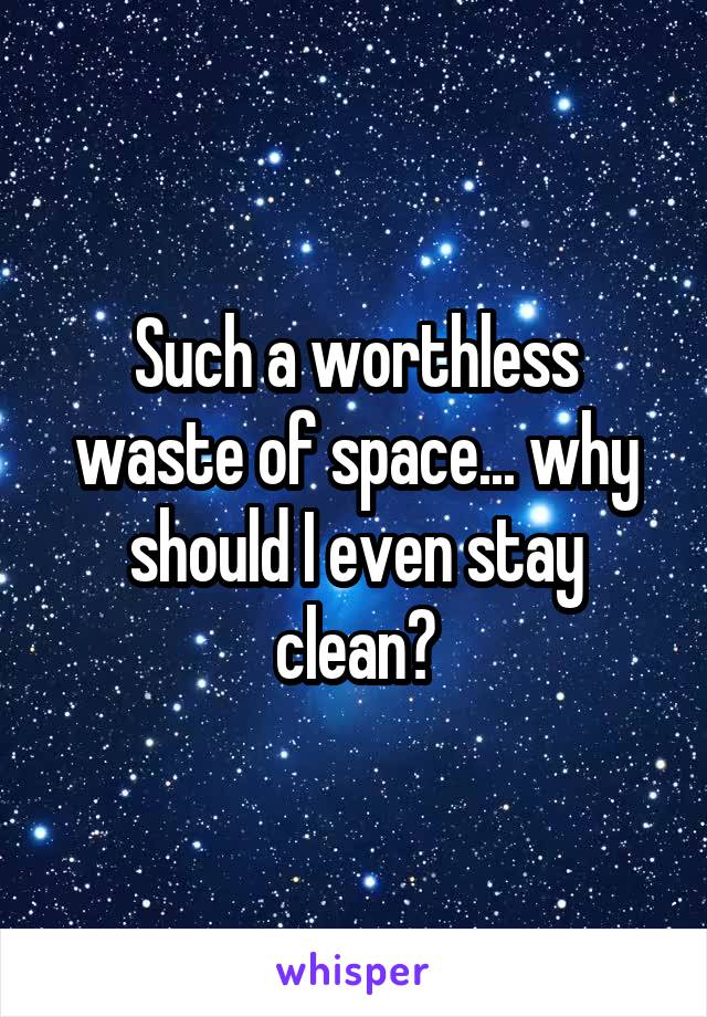 Such a worthless waste of space... why should I even stay clean?