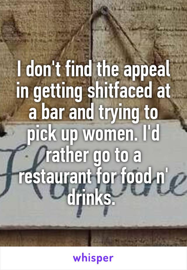 I don't find the appeal in getting shitfaced at a bar and trying to pick up women. I'd rather go to a restaurant for food n' drinks. 