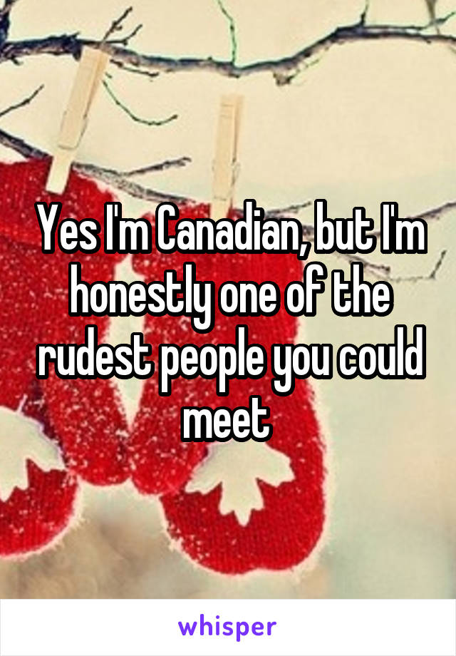 Yes I'm Canadian, but I'm honestly one of the rudest people you could meet 