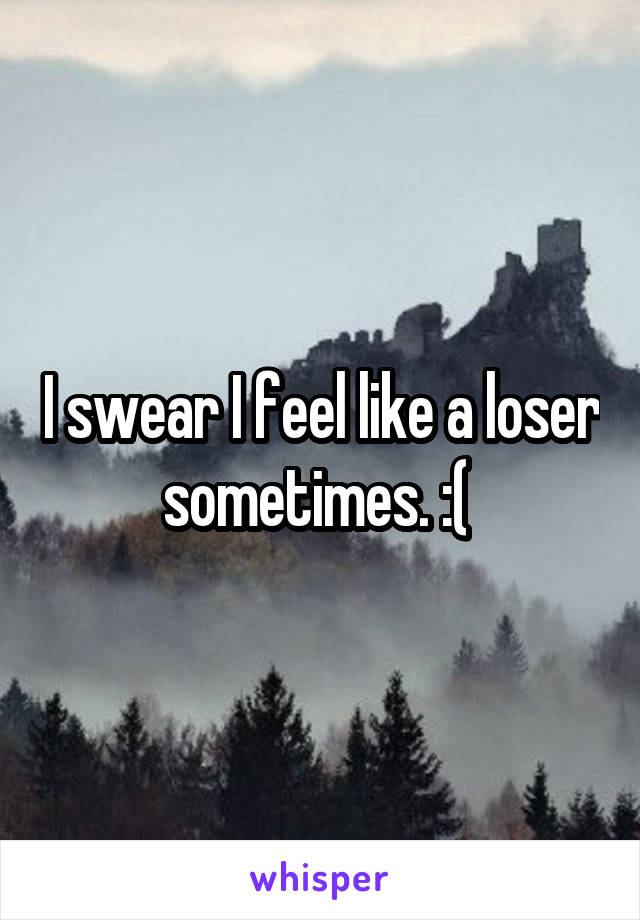 I swear I feel like a loser sometimes. :( 