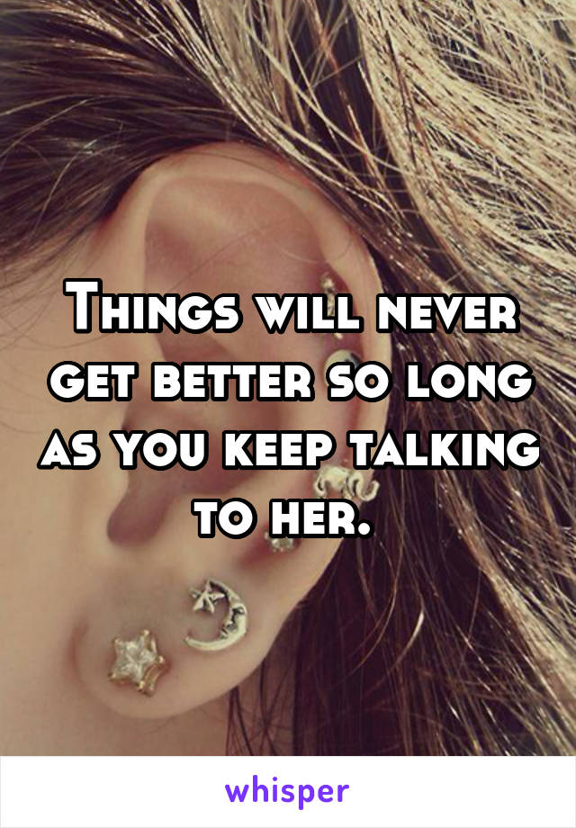 Things will never get better so long as you keep talking to her. 