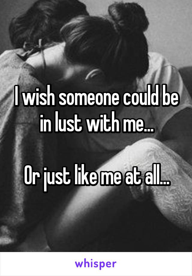 I wish someone could be in lust with me...

Or just like me at all...