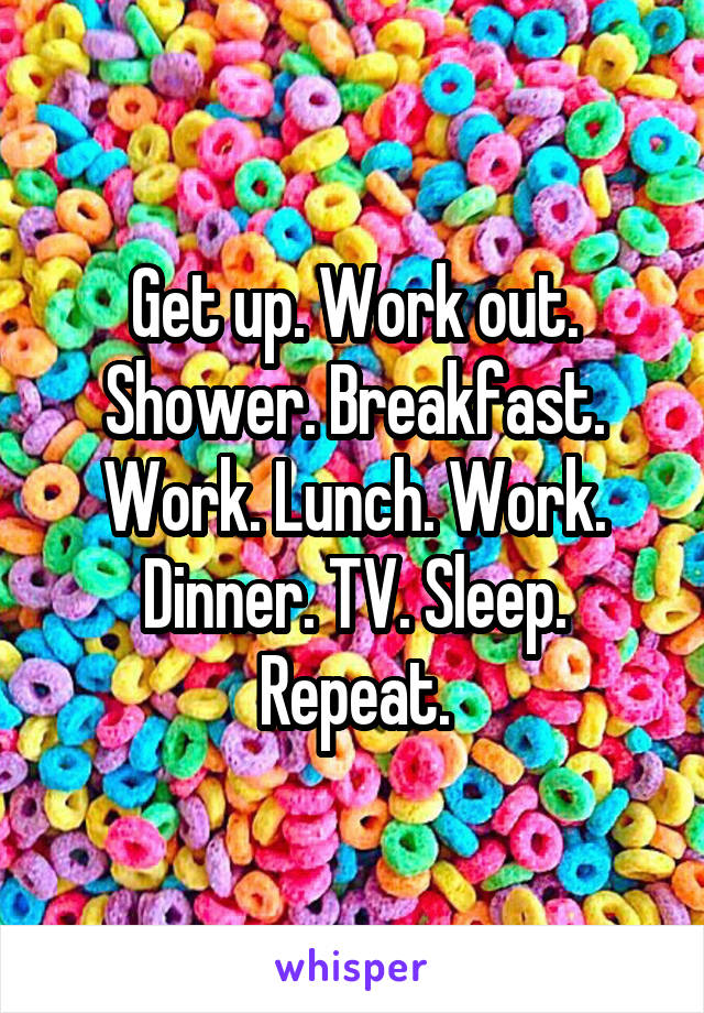 Get up. Work out. Shower. Breakfast. Work. Lunch. Work. Dinner. TV. Sleep. Repeat.