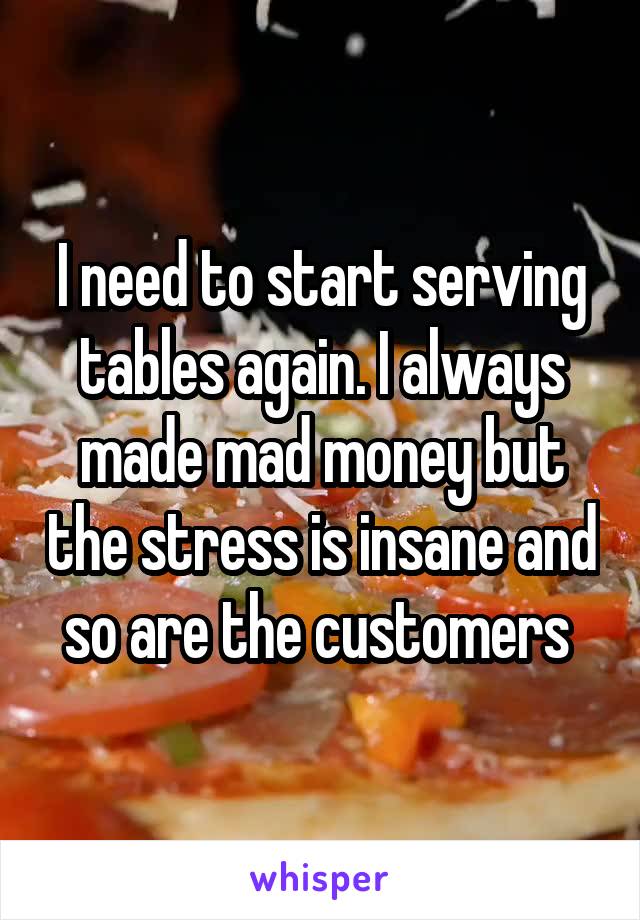 I need to start serving tables again. I always made mad money but the stress is insane and so are the customers 