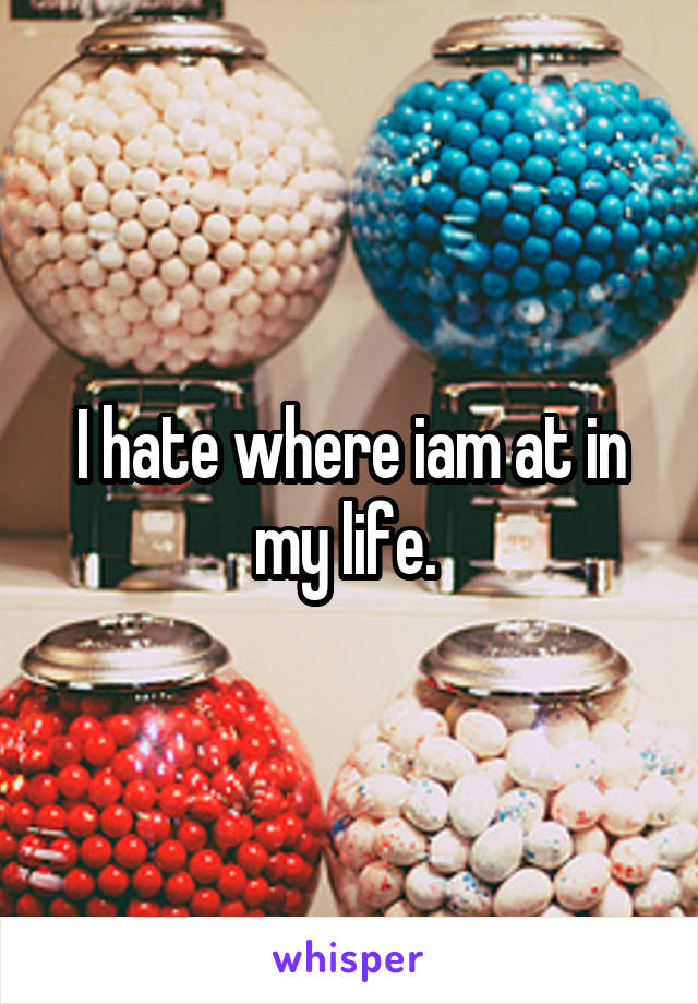 I hate where iam at in my life. 