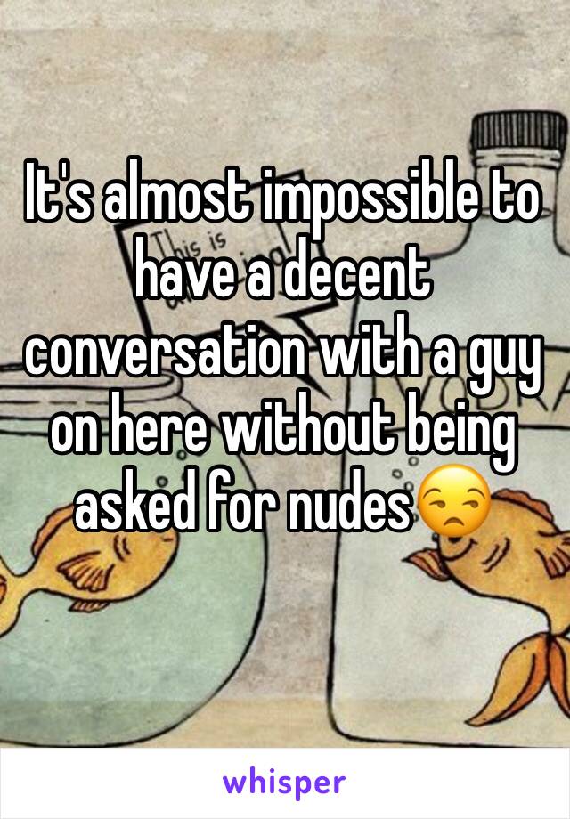 It's almost impossible to have a decent conversation with a guy on here without being asked for nudes😒
