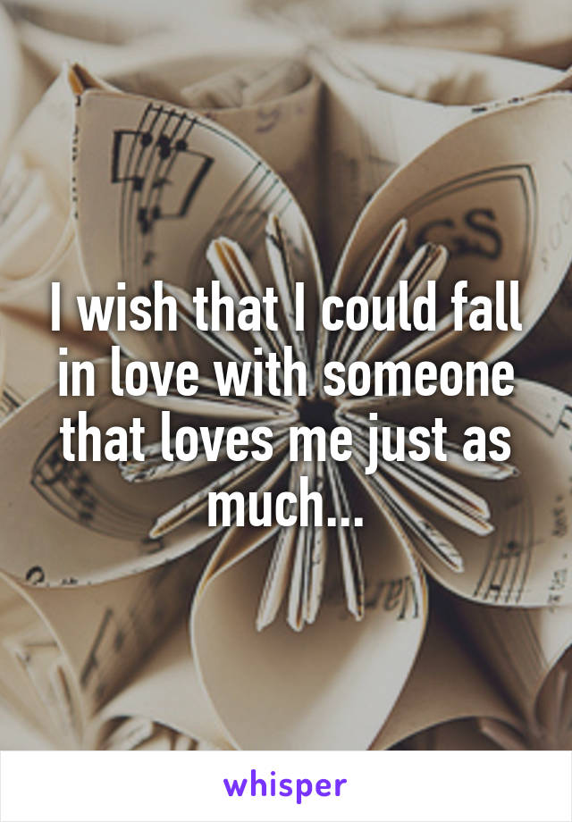 I wish that I could fall in love with someone that loves me just as much...