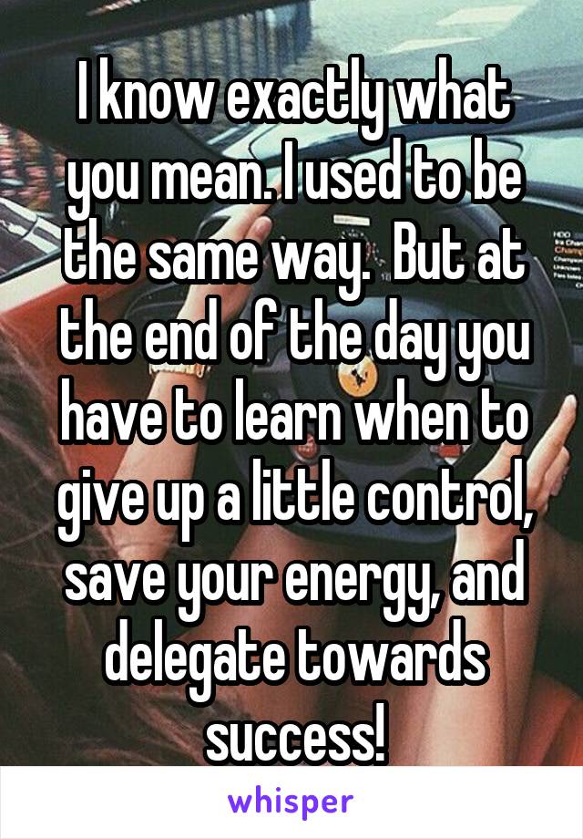 I know exactly what you mean. I used to be the same way.  But at the end of the day you have to learn when to give up a little control, save your energy, and delegate towards success!
