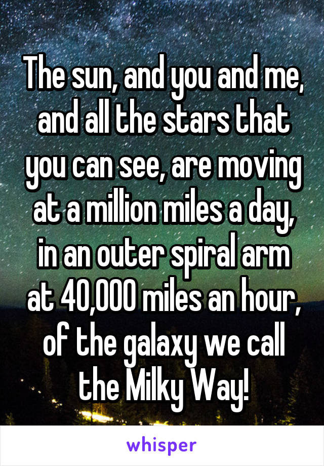 The sun, and you and me, and all the stars that you can see, are moving at a million miles a day, in an outer spiral arm at 40,000 miles an hour, of the galaxy we call the Milky Way!