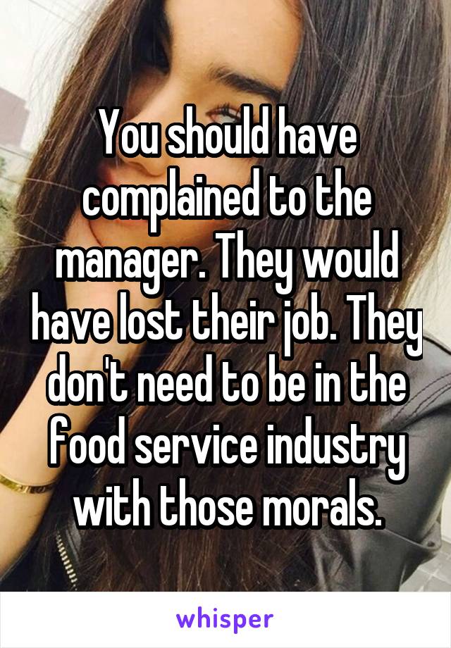 You should have complained to the manager. They would have lost their job. They don't need to be in the food service industry with those morals.