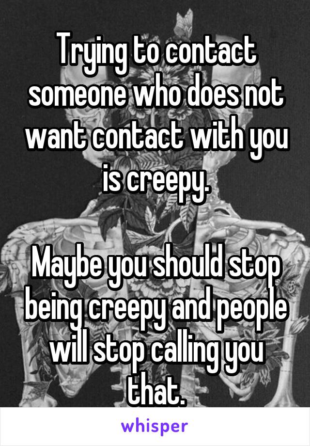 Trying to contact someone who does not want contact with you is creepy.

Maybe you should stop being creepy and people will stop calling you that.