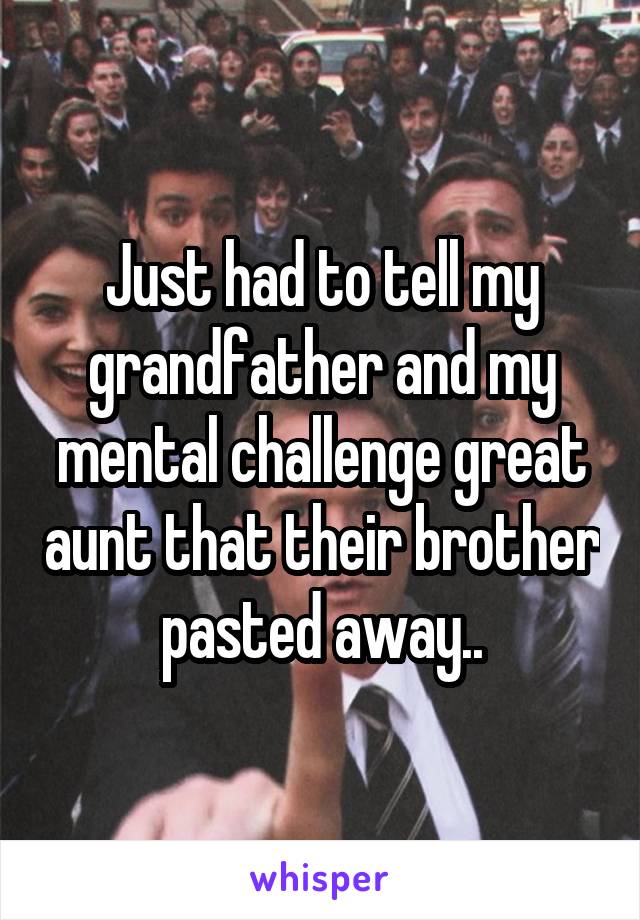 Just had to tell my grandfather and my mental challenge great aunt that their brother pasted away..