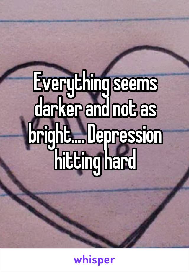 Everything seems darker and not as bright.... Depression hitting hard
