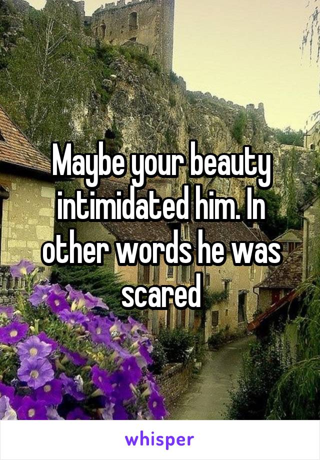 Maybe your beauty intimidated him. In other words he was scared