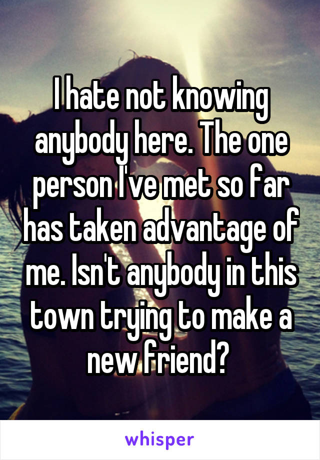 I hate not knowing anybody here. The one person I've met so far has taken advantage of me. Isn't anybody in this town trying to make a new friend? 