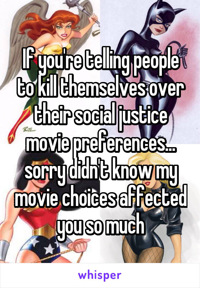 If you're telling people to kill themselves over their social justice movie preferences... sorry didn't know my movie choices affected you so much