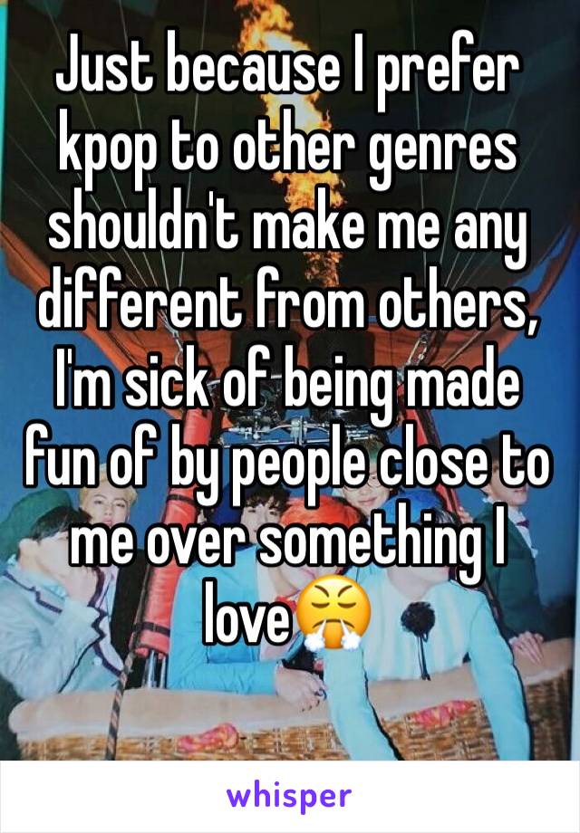 Just because I prefer kpop to other genres shouldn't make me any different from others, I'm sick of being made fun of by people close to me over something I love😤