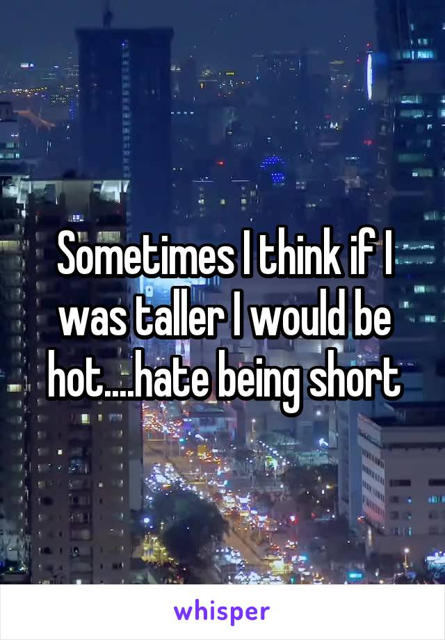 Sometimes I think if I was taller I would be hot....hate being short