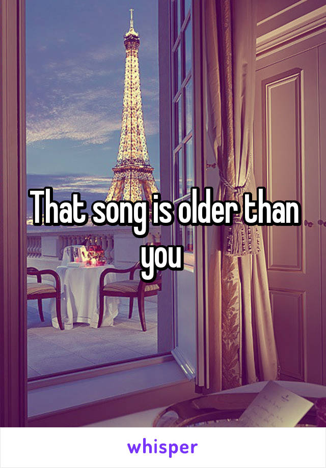 That song is older than you 