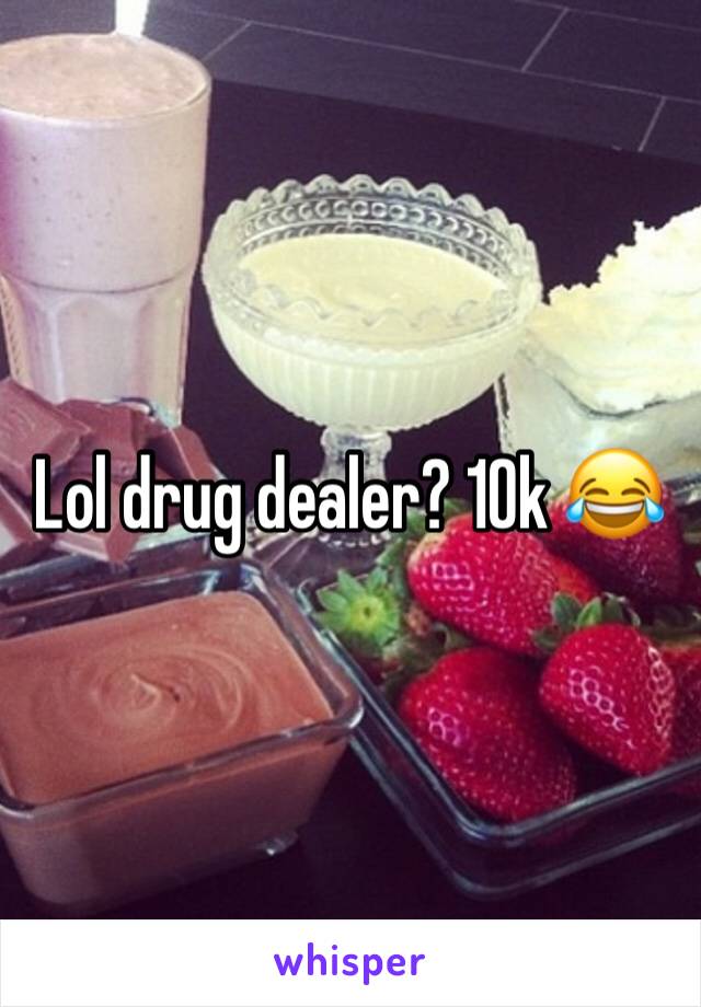 Lol drug dealer? 10k 😂