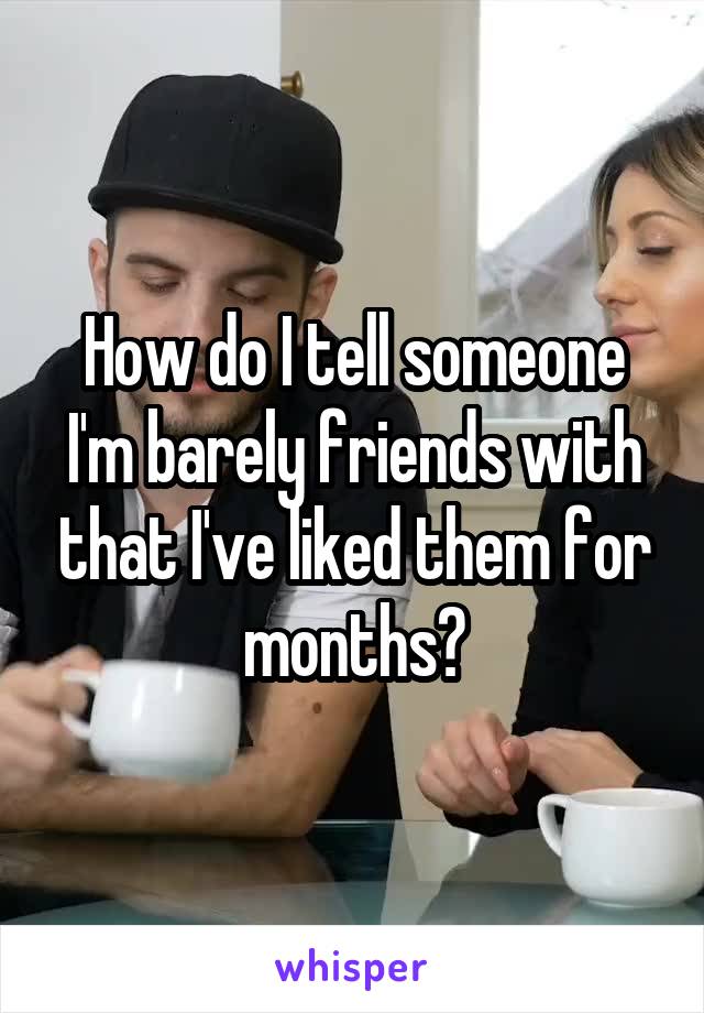 How do I tell someone I'm barely friends with that I've liked them for months?