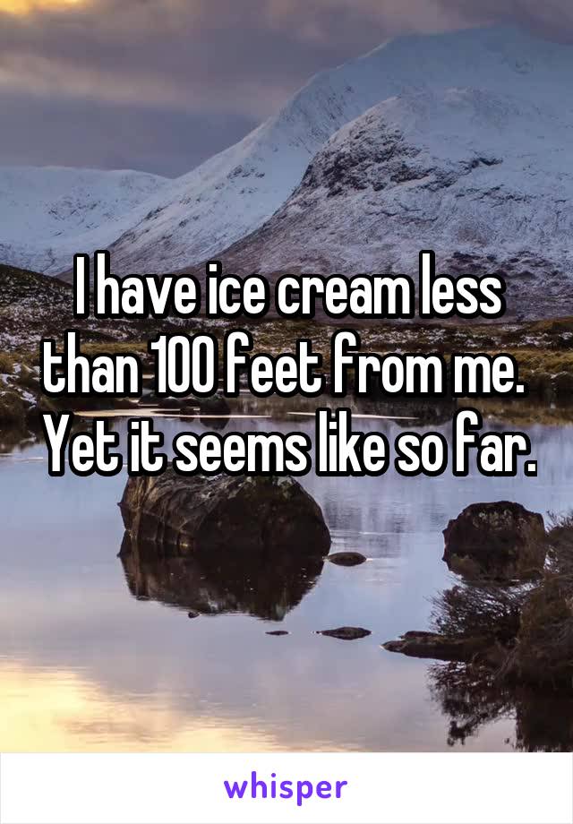 I have ice cream less than 100 feet from me.  Yet it seems like so far. 