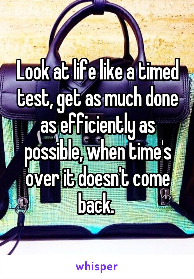 Look at life like a timed test, get as much done as efficiently as possible, when time's over it doesn't come back. 