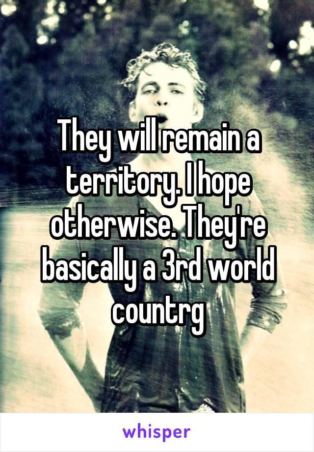 They will remain a territory. I hope otherwise. They're basically a 3rd world countrg