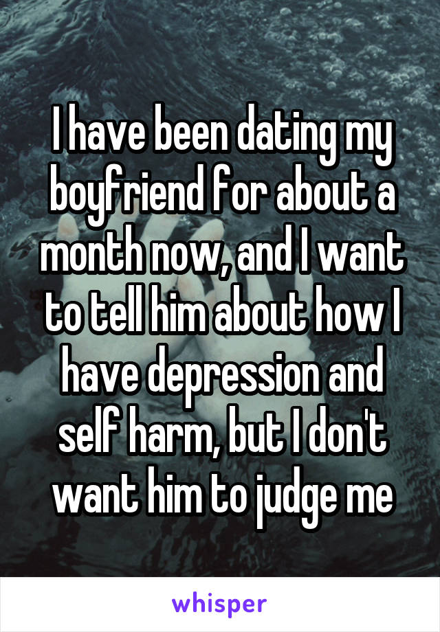 I have been dating my boyfriend for about a month now, and I want to tell him about how I have depression and self harm, but I don't want him to judge me