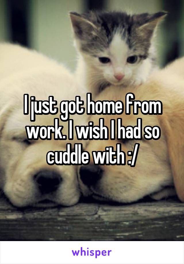 I just got home from work. I wish I had so cuddle with :/