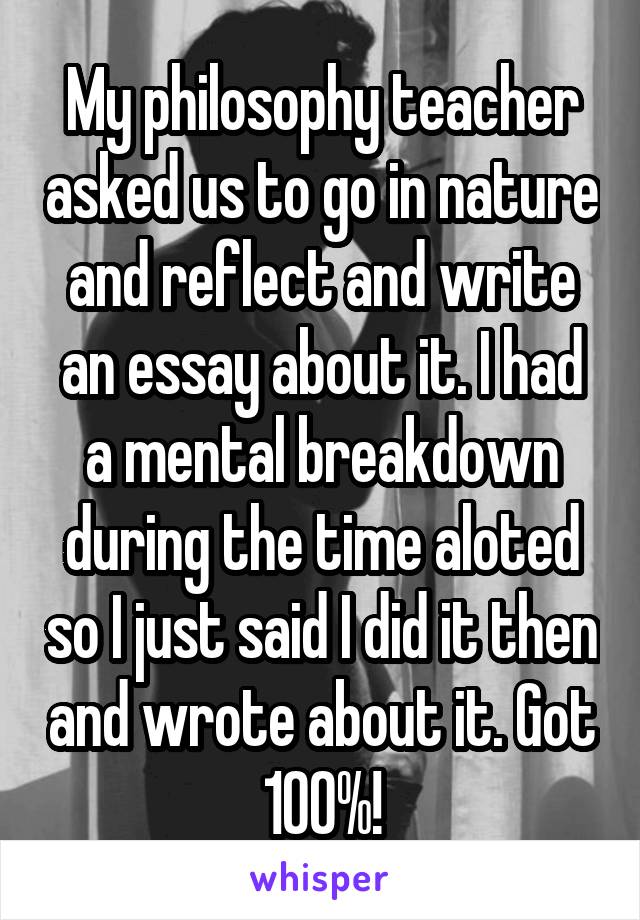 My philosophy teacher asked us to go in nature and reflect and write an essay about it. I had a mental breakdown during the time aloted so I just said I did it then and wrote about it. Got 100%!