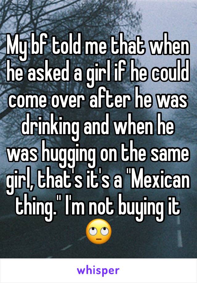 My bf told me that when he asked a girl if he could come over after he was drinking and when he was hugging on the same girl, that's it's a "Mexican thing." I'm not buying it 🙄