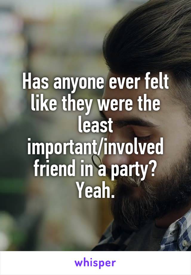 Has anyone ever felt like they were the least important/involved friend in a party? Yeah.