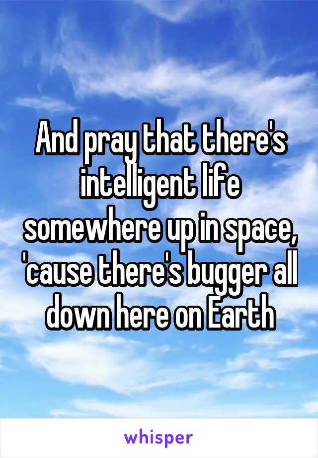 And pray that there's intelligent life somewhere up in space, 'cause there's bugger all down here on Earth