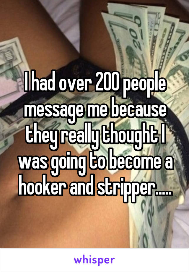 I had over 200 people message me because they really thought I was going to become a hooker and stripper.....