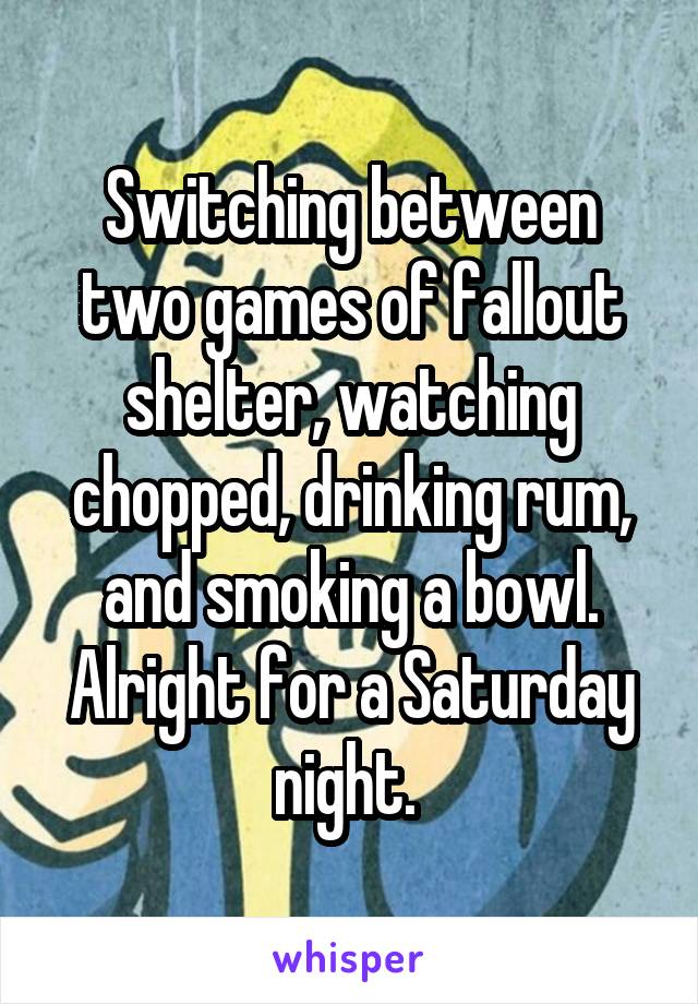 Switching between two games of fallout shelter, watching chopped, drinking rum, and smoking a bowl. Alright for a Saturday night. 