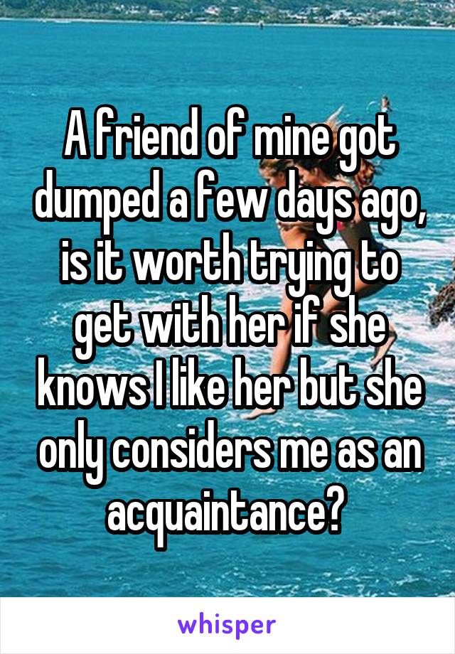 A friend of mine got dumped a few days ago, is it worth trying to get with her if she knows I like her but she only considers me as an acquaintance? 
